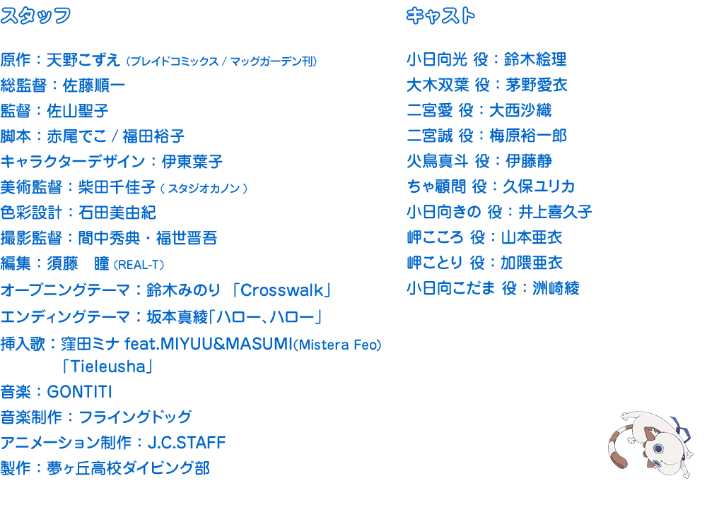 ［ＳＴＡＦＦ］原作：天野こずえ（ブレイドコミックス／マッグガーデン刊）総監督：佐藤順一 監督：佐山聖子　脚本：赤尾でこ/福田裕子　キャラクターデザイン：伊東葉子 オープニングテーマ：鈴木みのり  「Crosswalk」 挿入歌：窪田ミナfeat.MIYUU&MASUMI(Mistera Feo) 「Tieleusha」音楽：GONTITI 音楽制作：フライングドッグ　アニメーション制作：J.C.STAFF　製作：夢ヶ丘高校ダイビング部　［ＣＡＳＴ］小日向光 ：鈴木絵理　大木双葉 ：茅野愛衣　二宮愛 ：大西沙織　二宮誠 ：梅原裕一郎 火鳥真斗 ：伊藤静　ちゃ顧問 ：久保ユリカ　小日向きの ：井上喜久子 小日向こだま ：洲崎綾　岬ことり ：加隈亜衣　岬こころ ：山本亜衣