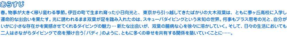 春。物事が大きく移り変わる季節。伊豆の町で生まれ育った小日向光と、東京から引っ越してきたばかりの大木双葉は、ともに夢ヶ丘高校に入学し運命的な出会いを果たす。光に誘われるまま双葉が足を踏み入れたのは、スキューバダイビングという未知の世界。何事もプラス思考の光と、自分がいかに小さな存在かを実感させてくれるダイビングの魅力ーー新たな出会いが、双葉の臆病な心を徐々に溶かしていく。そして、日々の生活においても二人はさながらダイビングで命を預け合う「バディ」のように、ともに多くの幸せを共有する関係を築いていくことに……。