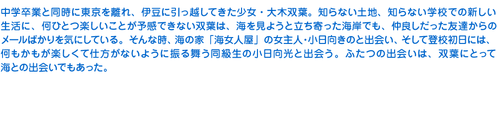 中学卒業と同時に東京を離れ、伊豆に引っ越してきた少女・大木双葉。知らない土地、知らない学校での新しい生活に、何ひとつ楽しいことが予感できない双葉は、海を見ようと立ち寄った海岸でも、仲良しだった友達からのメールばかりを気にしている。そんな時、海の家「海女人屋」の女主人・小日向きのと出会い、そして登校初日には、何もかもが楽しくて仕方がないように振る舞う同級生の小日向光と出会う。ふたつの出会いは、双葉にとって海との出会いでもあった。