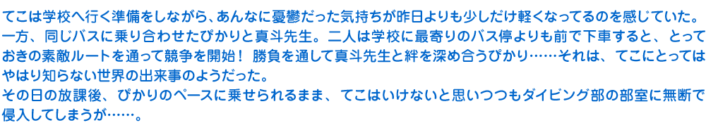 てこは学校へ行く準備をしながら、あんなに憂鬱だった気持ちが昨日よりも少しだけ軽くなってるのを感じていた。一方、同じバスに乗り合わせたぴかりと真斗先生。二人は学校に最寄りのバス停よりも前で下車すると、とっておきの素敵ルートを通って競争を開始！　勝負を通して真斗先生と絆を深め合うぴかり……それは、てこにとってはやはり知らない世界の出来事のようだった。
　その日の放課後、ぴかりのペースに乗せられるまま、てこはいけないと思いつつもダイビング部の部室に無断で侵入してしまうが……。