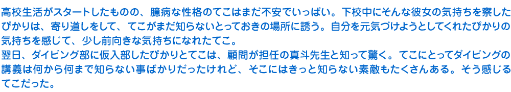 高校生活がスタートしたものの、臆病な性格のてこはまだ不安でいっぱい。下校中にそんな彼女の気持ちを察したぴかりは、寄り道しをして、てこがまだ知らないとっておきの場所に誘う。自分を元気づけようとしてくれたぴかりの気持ちを感じて、少し前向きな気持ちになれたてこ。
　翌日、ダイビング部に仮入部したぴかりとてこは、顧問が担任の真斗先生と知って驚く。てこにとってダイビングの講義は何から何まで知らない事ばかりだったけれど、そこにはきっと知らない素敵もたくさんある。そう感じるてこだった。