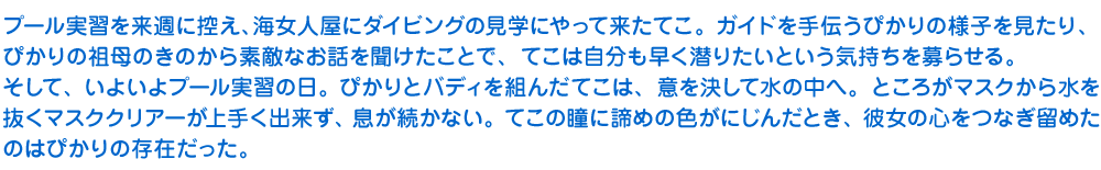 プール実習を来週に控え、海女人屋にダイビングの見学にやって来たてこ。ガイドを手伝うぴかりの様子を見たり、ぴかりの祖母のきのから素敵なお話を聞けたことで、てこは自分も早く潜りたいという気持ちを募らせる。そして、いよいよプール実習の日。ぴかりとバディを組んだてこは、意を決して水の中へ。ところがマスクから水を抜くマスククリアーが上手く出来ず、息が続かない。てこの瞳に諦めの色がにじんだとき、彼女の心をつなぎ留めたのはぴかりの存在だった。