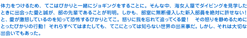 体力をつけるため、てこはぴかりと一緒にジョギングをすることに。そんな中、海女人屋でダイビングを見学したときに出会った愛と誠が、部の先輩であることが判明。しかも、部室に無断侵入した新入部員を絶対に許せない！と、愛が激怒しているのを知って恐怖するぴかりとてこ。怒りに我を忘れて追ってくる愛！　その怒りを静めるためにとったぴかりの行動！　それらすべてはまたしても、てこにとっては知らない世界の出来事だ。しかし、それは大切な出会いでもあった。