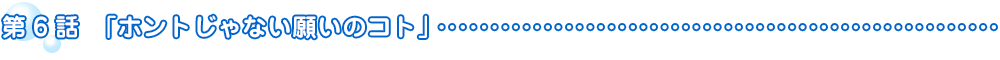 第6話　ホントじゃない願いのコト