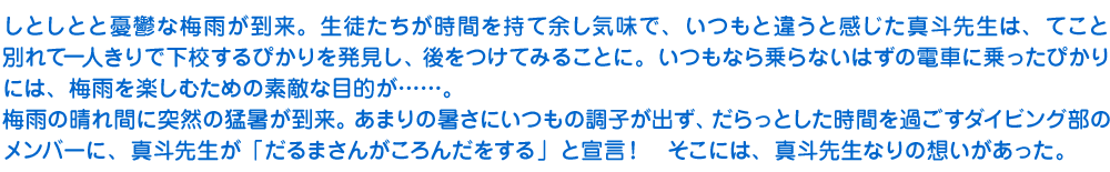 しとしとと憂鬱な梅雨が到来。生徒たちが時間を持て余し気味で、いつもと違うと感じた真斗先生は、てこと別れて一人きりで下校するぴかりを発見し、後をつけてみることに。いつもなら乗らないはずの電車に乗ったぴかりには、梅雨を楽しむための素敵な目的が……。
　梅雨の晴れ間に突然の猛暑が到来。あまりの暑さにいつもの調子が出ず、だらっとした時間を過ごすダイビング部のメンバーに、真斗先生が「だるまさんがころんだをする」と宣言！　そこには、真斗先生なりの想いがあった。