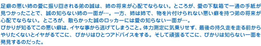足癖の悪い姉の愛に振り回される弟の誠は、姉の将来が心配でならない。ところが、愛の下駄箱で一通の手紙が見つかったことで、誠の知らない姉の一面が……。一方、姉は姉で、物を片付けられない悪い癖を持つ弟の将来が心配でならない。ところが、散らかった誠のロッカーには愛の知らない一面が……。ぴかりが知るてこの悪い癖は、イヤな事から逃げてしまうこと。体力測定に気乗りせず、最後の持久走を走る前からやりたくないとイヤがるてこに、ぴかりはひとつアドバイスをする。そして頑張るてこに、ぴかりは知らない一面を発見するのだった。