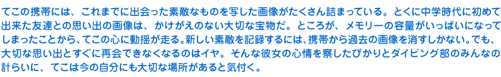 てこの携帯には、これまでに出会った素敵なものを写した画像がたくさん詰まっている。とくに中学時代に初めて出来た友達との思い出の画像は、かけがえのない大切な宝物だ。ところが、メモリーの容量がいっぱいになってしまったことから、てこの心に動揺が走る。新しい素敵を記録するには、携帯から過去の画像を消すしかない。でも、大切な思い出とすぐに再会できなくなるのはイヤ。そんな彼女の心情を察したぴかりとダイビング部のみんなの計らいに、てこは今の自分にも大切な場所があると気付く。。