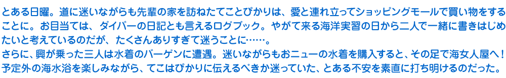 とある日曜。道に迷いながらも先輩の家を訪ねたてことぴかりは、愛と連れ立ってショッピングモールで買い物をすることに。お目当ては、ダイバーの日記とも言えるログブック。やがて来る海洋実習の日から二人で一緒に書きはじめたいと考えているのだが、たくさんありすぎて迷うことに……。
　さらに、興が乗った三人は水着のバーゲンに遭遇。迷いながらもおニューの水着を購入すると、その足で海女人屋へ！　予定外の海水浴を楽しみながら、てこはぴかりに伝えるべきか迷っていた、とある不安を素直に打ち明けるのだった。