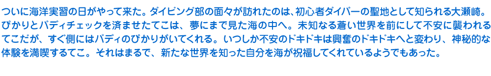 ついに海洋実習の日がやって来た。ダイビング部の面々が訪れたのは、初心者ダイバーの聖地として知られる大瀬崎。ぴかりとバディチェックを済ませたてこは、夢にまで見た海の中へ。未知なる蒼い世界を前にして不安に襲われるてこだが、すぐ側にはバディのぴかりがいてくれる。いつしか不安のドキドキは興奮のドキドキへと変わり、神秘的な体験を満喫するてこ。それはまるで、新たな世界を知った自分を海が祝福してくれているようでもあった。