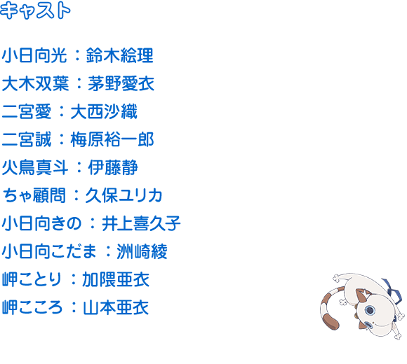 小日向光 ：鈴木絵理　大木双葉 ：茅野愛衣　二宮愛 ：大西沙織　二宮誠 ：梅原裕一郎

火鳥真斗 ：伊藤静　ちゃ顧問 ：久保ユリカ　小日向きの ：井上喜久子

小日向こだま ：洲崎綾　岬ことり ：加隈亜衣　岬こころ ：山本亜衣　