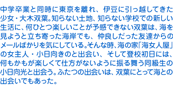 中学卒業と同時に東京を離れ、伊豆に引っ越してきた少女・大木双葉。知らない土地、知らない学校での新しい生活に、何ひとつ楽しいことが予感できない双葉は、海を見ようと立ち寄った海岸でも、仲良しだった友達からのメールばかりを気にしている。そんな時、海の家「海女人屋」の女主人・小日向きのと出会い、そして登校初日には、何もかもが楽しくて仕方がないように振る舞う同級生の小日向光と出会う。ふたつの出会いは、双葉にとって海との出会いでもあった。