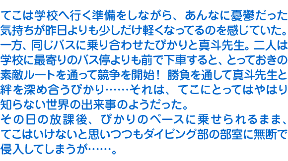 てこは学校へ行く準備をしながら、あんなに憂鬱だった気持ちが昨日よりも少しだけ軽くなってるのを感じていた。一方、同じバスに乗り合わせたぴかりと真斗先生。二人は学校に最寄りのバス停よりも前で下車すると、とっておきの素敵ルートを通って競争を開始！　勝負を通して真斗先生と絆を深め合うぴかり……それは、てこにとってはやはり知らない世界の出来事のようだった。
　その日の放課後、ぴかりのペースに乗せられるまま、てこはいけないと思いつつもダイビング部の部室に無断で侵入してしまうが……。