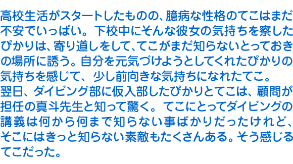 高校生活がスタートしたものの、臆病な性格のてこはまだ不安でいっぱい。下校中にそんな彼女の気持ちを察したぴかりは、寄り道しをして、てこがまだ知らないとっておきの場所に誘う。自分を元気づけようとしてくれたぴかりの気持ちを感じて、少し前向きな気持ちになれたてこ。
　翌日、ダイビング部に仮入部したぴかりとてこは、顧問が担任の真斗先生と知って驚く。てこにとってダイビングの講義は何から何まで知らない事ばかりだったけれど、そこにはきっと知らない素敵もたくさんある。そう感じるてこだった。