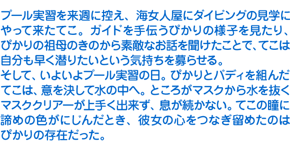 プール実習を来週に控え、海女人屋にダイビングの見学にやって来たてこ。ガイドを手伝うぴかりの様子を見たり、ぴかりの祖母のきのから素敵なお話を聞けたことで、てこは自分も早く潜りたいという気持ちを募らせる。そして、いよいよプール実習の日。ぴかりとバディを組んだてこは、意を決して水の中へ。ところがマスクから水を抜くマスククリアーが上手く出来ず、息が続かない。てこの瞳に諦めの色がにじんだとき、彼女の心をつなぎ留めたのはぴかりの存在だった。
