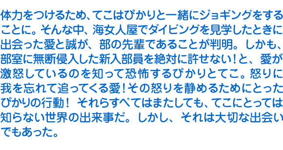 体力をつけるため、てこはぴかりと一緒にジョギングをすることに。そんな中、海女人屋でダイビングを見学したときに出会った愛と誠が、部の先輩であることが判明。しかも、部室に無断侵入した新入部員を絶対に許せない！と、愛が激怒しているのを知って恐怖するぴかりとてこ。怒りに我を忘れて追ってくる愛！　その怒りを静めるためにとったぴかりの行動！　それらすべてはまたしても、てこにとっては知らない世界の出来事だ。しかし、それは大切な出会いでもあった。