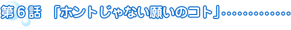 第6話　ホントじゃない願いのコト