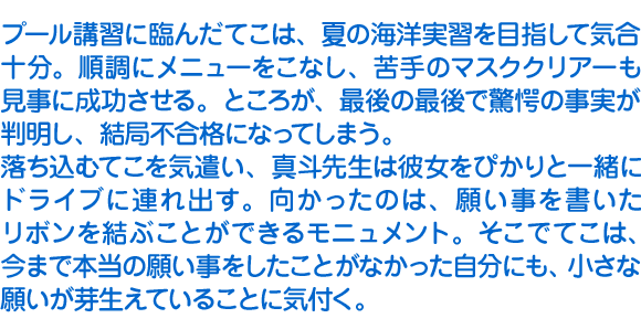 プール講習に臨んだてこは、夏の海洋実習を目指して気合十分。順調にメニューをこなし、苦手のマスククリアーも見事に成功させる。ところが、最後の最後で驚愕の事実が判明し、結局不合格になってしまう。
　落ち込むてこを気遣い、真斗先生は彼女をぴかりと一緒にドライブに連れ出す。向かったのは、願い事を書いたリボンを結ぶことができるモニュメント。そこでてこは、今まで本当の願い事をしたことがなかった自分にも、小さな願いが芽生えていることに気付く。