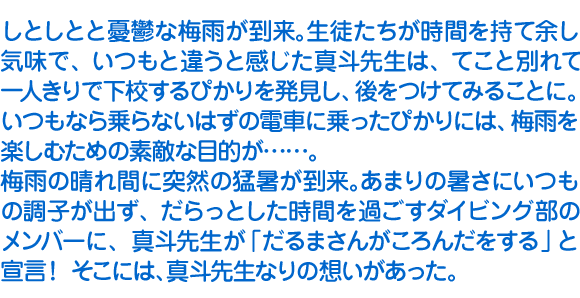 しとしとと憂鬱な梅雨が到来。生徒たちが時間を持て余し気味で、いつもと違うと感じた真斗先生は、てこと別れて一人きりで下校するぴかりを発見し、後をつけてみることに。いつもなら乗らないはずの電車に乗ったぴかりには、梅雨を楽しむための素敵な目的が……。
　梅雨の晴れ間に突然の猛暑が到来。あまりの暑さにいつもの調子が出ず、だらっとした時間を過ごすダイビング部のメンバーに、真斗先生が「だるまさんがころんだをする」と宣言！　そこには、真斗先生なりの想いがあった。