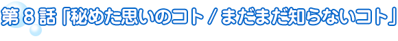 第8話　秘めた思いのコト／まだまだ知らないコト