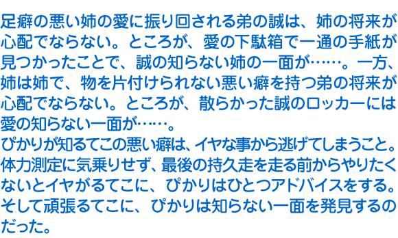 足癖の悪い姉の愛に振り回される弟の誠は、姉の将来が心配でならない。ところが、愛の下駄箱で一通の手紙が見つかったことで、誠の知らない姉の一面が……。一方、姉は姉で、物を片付けられない悪い癖を持つ弟の将来が心配でならない。ところが、散らかった誠のロッカーには愛の知らない一面が……。　ぴかりが知るてこの悪い癖は、イヤな事から逃げてしまうこと。体力測定に気乗りせず、最後の持久走を走る前からやりたくないとイヤがるてこに、ぴかりはひとつアドバイスをする。そして頑張るてこに、ぴかりは知らない一面を発見するのだった。