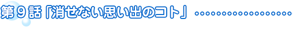 第9話　消せない思い出のコト