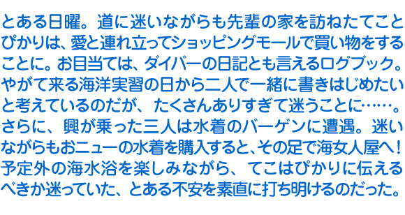 とある日曜。道に迷いながらも先輩の家を訪ねたてことぴかりは、愛と連れ立ってショッピングモールで買い物をすることに。お目当ては、ダイバーの日記とも言えるログブック。やがて来る海洋実習の日から二人で一緒に書きはじめたいと考えているのだが、たくさんありすぎて迷うことに……。
　さらに、興が乗った三人は水着のバーゲンに遭遇。迷いながらもおニューの水着を購入すると、その足で海女人屋へ！　予定外の海水浴を楽しみながら、てこはぴかりに伝えるべきか迷っていた、とある不安を素直に打ち明けるのだった。