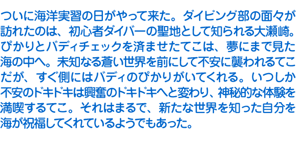 ついに海洋実習の日がやって来た。ダイビング部の面々が訪れたのは、初心者ダイバーの聖地として知られる大瀬崎。ぴかりとバディチェックを済ませたてこは、夢にまで見た海の中へ。未知なる蒼い世界を前にして不安に襲われるてこだが、すぐ側にはバディのぴかりがいてくれる。いつしか不安のドキドキは興奮のドキドキへと変わり、神秘的な体験を満喫するてこ。それはまるで、新たな世界を知った自分を海が祝福してくれているようでもあった。