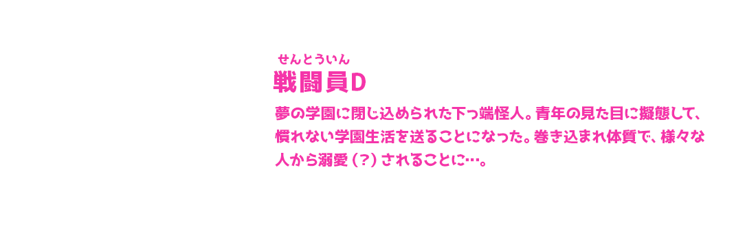 戦闘員D せんとういん 夢の学園に閉じ込められた下っ端怪人。青年の見た目に擬態して、慣れない学園生活を送ることになった。巻き込まれ体質で、様々な人から溺愛（？）されることに…。