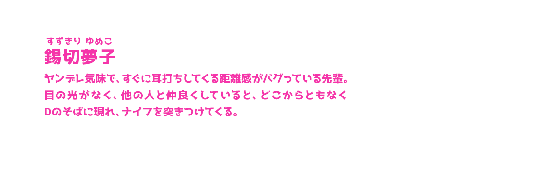 錫切夢子 すずきり ゆめこ ヤンデレ気味で、すぐに耳打ちしてくる距離感がバグっている先輩。目の光がなく、他の人と仲良くしていると、どこからともなくDのそばに現れ、ナイフを突きつけてくる。