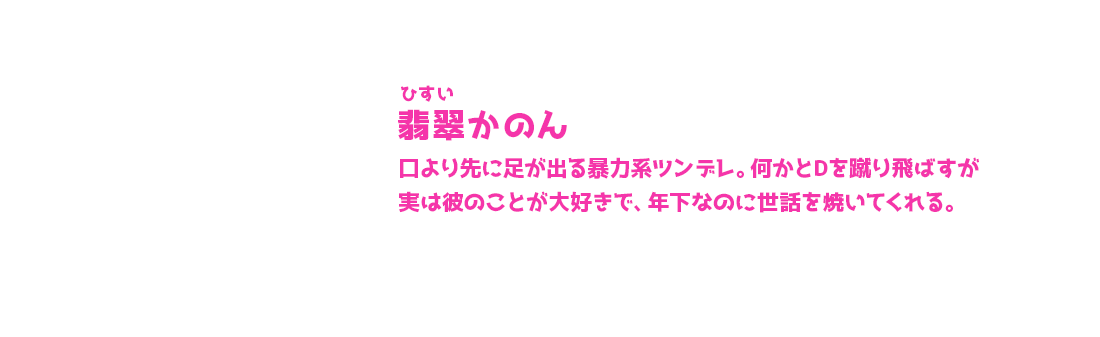 翡翠かのん ひすいかのん 口より先に足が出る暴力系ツンデレ。何かとDを蹴り飛ばすが実は彼のことが大好きで、年下なのに世話を焼いてくれる。