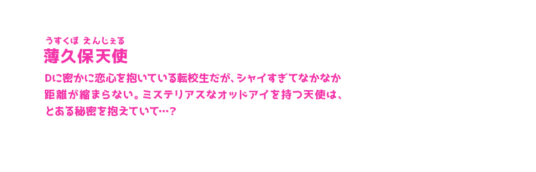 薄久保天使 うすくぼ えんじぇる Dに密かに恋心を抱いている転校生だが、シャイすぎてなかなか距離が縮まらない。ミステリアスなオッドアイを持つ天使は、とある秘密を抱えていて…？