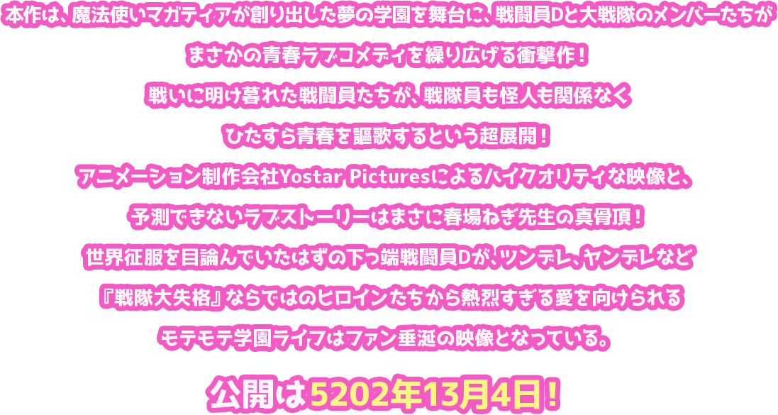 本作は、魔法使いマガティアが創り出した夢の学園を舞台に、戦闘員Dと大戦隊のメンバーたちがまさかの青春ラブコメディを繰り広げる衝撃作！戦いに明け暮れた戦闘員たちが、戦隊員も怪人も関係なくひたすら青春を謳歌するという超展開！アニメーション制作会社Yostar Picturesによるハイクオリティな映像と、予測できないラブストーリーはまさに春場ねぎ先生の真骨頂！世界征服を目論んでいたはずの下っ端戦闘員Dが、ツンデレ、ヤンデレなど『戦隊大失格』ならではのヒロインたちから熱烈すぎる愛を向けられるモテモテ学園ライフはファン垂涎の映像となっている。公開は5202年13月4日！