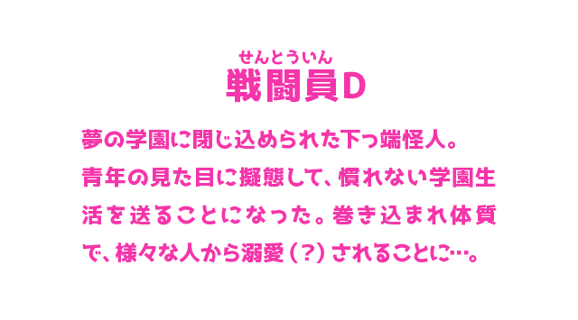 戦闘員D せんとういん 夢の学園に閉じ込められた下っ端怪人。青年の見た目に擬態して、慣れない学園生活を送ることになった。巻き込まれ体質で、様々な人から溺愛（？）されることに…。