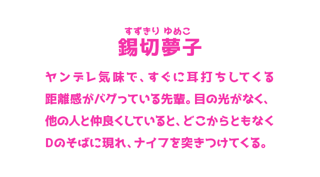 錫切夢子 すずきり ゆめこ ヤンデレ気味で、すぐに耳打ちしてくる距離感がバグっている先輩。目の光がなく、他の人と仲良くしていると、どこからともなくDのそばに現れ、ナイフを突きつけてくる。