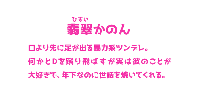 翡翠かのん ひすいかのん 口より先に足が出る暴力系ツンデレ。何かとDを蹴り飛ばすが実は彼のことが大好きで、年下なのに世話を焼いてくれる。