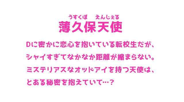薄久保天使 うすくぼ えんじぇる Dに密かに恋心を抱いている転校生だが、シャイすぎてなかなか距離が縮まらない。ミステリアスなオッドアイを持つ天使は、とある秘密を抱えていて…？