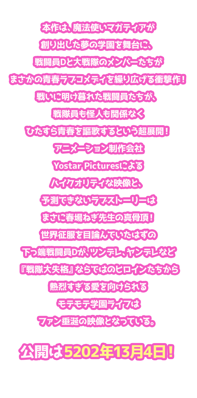 本作は、魔法使いマガティアが創り出した夢の学園を舞台に、戦闘員Dと大戦隊のメンバーたちがまさかの青春ラブコメディを繰り広げる衝撃作！戦いに明け暮れた戦闘員たちが、戦隊員も怪人も関係なくひたすら青春を謳歌するという超展開！アニメーション制作会社Yostar Picturesによるハイクオリティな映像と、予測できないラブストーリーはまさに春場ねぎ先生の真骨頂！世界征服を目論んでいたはずの下っ端戦闘員Dが、ツンデレ、ヤンデレなど『戦隊大失格』ならではのヒロインたちから熱烈すぎる愛を向けられるモテモテ学園ライフはファン垂涎の映像となっている。公開は5202年13月4日！