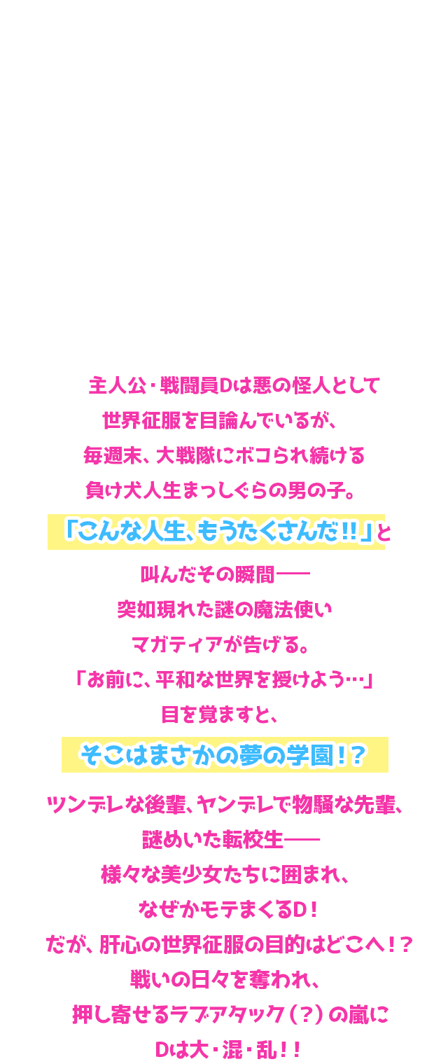 主人公・戦闘員Dは悪の怪人として世界征服を目論んでいるが、毎週末、大戦隊にボコられ続ける負け犬人生まっしぐらの男の子。「こんな人生、もうたくさんだ！！」と叫んだその瞬間—突如現れた謎の魔法使いマガティアが告げる。「お前に、平和な世界を授けよう…」目を覚ますと、そこはまさかの夢の学園！？ツンデレな後輩、ヤンデレで物騒な先輩、謎めいた転校生—様々な美少女たちに囲まれ、なぜかモテまくるD！だが、肝心の世界征服の目的はどこへ！？戦いの日々を奪われ、押し寄せるラブアタック（？）の嵐にDは大・混・乱！！