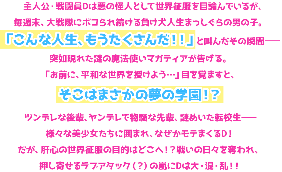 主人公・戦闘員Dは悪の怪人として世界征服を目論んでいるが、毎週末、大戦隊にボコられ続ける負け犬人生まっしぐらの男の子。「こんな人生、もうたくさんだ！！」と叫んだその瞬間—突如現れた謎の魔法使いマガティアが告げる。「お前に、平和な世界を授けよう…」目を覚ますと、そこはまさかの夢の学園！？ツンデレな後輩、ヤンデレで物騒な先輩、謎めいた転校生—様々な美少女たちに囲まれ、なぜかモテまくるD！だが、肝心の世界征服の目的はどこへ！？戦いの日々を奪われ、押し寄せるラブアタック（？）の嵐にDは大・混・乱！！