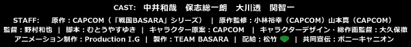 CAST　中井和哉　保志総一朗　大川透　関智一 STAFF　 原作：CAPCOM（「戦国BASARA」シリーズ） 原作監修：小林裕幸（CAPCOM）山本真（CAPCOM） 監督：野村和也　脚本：むとうやすゆき キャラクター原案：CAPCOM　キャラクターデザイン・総作画監督：大久保徹 アニメーション制作：Production I.G  製作：TEAM BASARA  配給：松竹　共同宣伝：ポニーキャニオン 