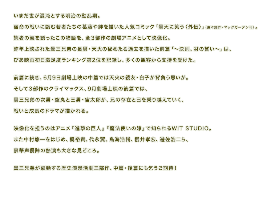いまだ世が混沌とする明治の動乱期。宿命の戦いに臨む若者たちの葛藤や絆を描いた
人気コミック「曇天に笑う〈外伝〉」（唐々煙作・マッグガーデン刊）。
読者の涙を誘ったこの物語を、全３部作の劇場アニメとして映像化。
昨年上映された曇三兄弟の長男・天火の秘めたる過去を描いた前篇「～決別、犲の誓い～」は、ぴあ映画初日満足度ランキング第2位を記録し、多くの観客から支持を受けた。
 
前篇に続き、6月9日劇場上映の中篇では天火の親友・白子が背負う思いが。
そして３部作のクライマックス、9月劇場上映の後篇では、
曇三兄弟の次男・空丸と三男・宙太郎が、兄の存在と己を乗り越えていく、
戦いと成長のドラマが描かれる。
 
映像化を担うのはアニメ『進撃の巨人』『魔法使いの嫁』で知られるWIT STUDIO。
また中村悠一をはじめ、梶裕貴、代永翼、鳥海浩輔、櫻井孝宏、遊佐浩二ら、豪華声優陣の熱演も大きな見どころ。
 
曇三兄弟が躍動する歴史浪漫活劇三部作、中篇・後篇にも乞うご期待！