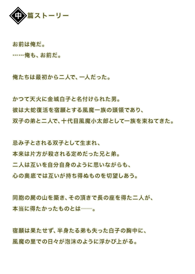お前は俺だ。……俺も、お前だ。俺たちは最初から二人で、一人だった。かつて天火に金城白子と名付けられた男。彼は大蛇復活を宿願とする風魔一族の頭領であり、双子の弟と二人で、十代目風魔小太郎として一族を束ねてきた。忌み子とされる双子として生まれ、本来は片方が殺される定めだった兄と弟。二人は互いを自分自身のように思いながらも、心の奥底では互いが持ち得ぬものを切望しあう。同胞の屍の山を築き、その頂きで長の座を得た二人が、本当に得たかったものとは──。宿願は果たせず、半身たる弟も失った白子の胸中に、風魔の里での日々が泡沫のように浮かび上がる。