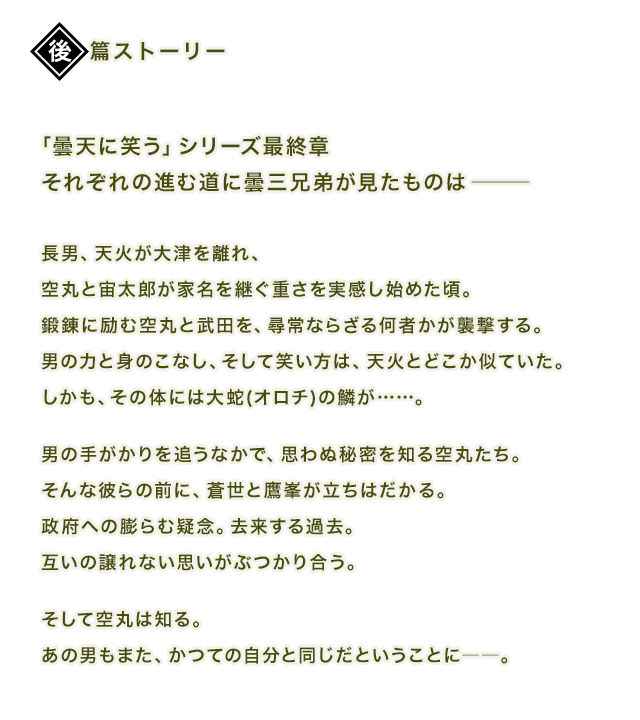 「曇天に笑う」シリーズ最終章それぞれの進む道に曇三兄弟が見たものは―――
長男、天火が大津を離れ、空丸と宙太郎が家名を継ぐ重さを実感し始めた頃。鍛錬に励む空丸と武田を、尋常ならざる何者かが襲撃する。男の力と身のこなし、そして笑い方は、天火とどこか似ていた。しかも、その体には大蛇(オロチ)の鱗が……。男の手がかりを追うなかで、思わぬ秘密を知る空丸たち。そんな彼らの前に、蒼世と鷹峯が立ちはだかる。政府への膨らむ疑念。去来する過去。互いの譲れない思いがぶつかり合う。そして空丸は知る。あの男もまた、かつての自分と同じだということに――。
