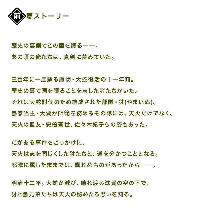 歴史の裏側でこの国を護る──。あの頃の俺たちは、真剣に夢みていた。三百年に一度蘇る魔物・大蛇復活の十一年前。歴史の裏で国を護ることを志した者たちがいた。それは大蛇討伐のため結成された部隊・犲(やまいぬ)。曇家当主・大湖が師範を務めるその隊には、天火だけでなく、天火の盟友・安倍蒼世、佐々木妃子らの姿もあった。だがある事件をきっかけに、天火は志を同じくした犲たちと、道を分かつこととなる。部隊に属したままでは、護れぬものがあったから──。明治十二年。大蛇が滅び、晴れ渡る滋賀の空の下で、犲と曇兄弟たちは天火の秘めたる思いを知る。