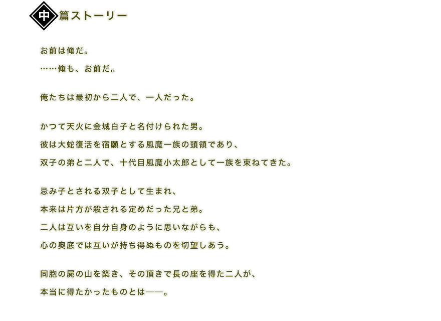 お前は俺だ。……俺も、お前だ。俺たちは最初から二人で、一人だった。かつて天火に金城白子と名付けられた男。彼は大蛇復活を宿願とする風魔一族の頭領であり、双子の弟と二人で、十代目風魔小太郎として一族を束ねてきた。忌み子とされる双子として生まれ、本来は片方が殺される定めだった兄と弟。二人は互いを自分自身のように思いながらも、心の奥底では互いが持ち得ぬものを切望しあう。同胞の屍の山を築き、その頂きで長の座を得た二人が、本当に得たかったものとは──。宿願は果たせず、半身たる弟も失った白子の胸中に、風魔の里での日々が泡沫のように浮かび上がる。
