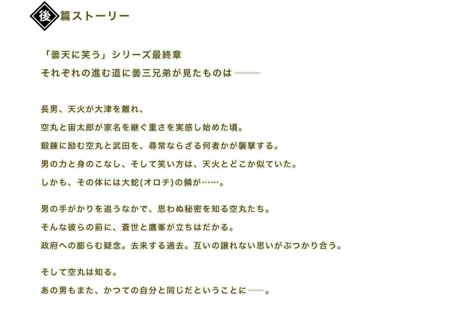 「曇天に笑う」シリーズ最終章それぞれの進む道に曇三兄弟が見たものは―――
長男、天火が大津を離れ、空丸と宙太郎が家名を継ぐ重さを実感し始めた頃。鍛錬に励む空丸と武田を、尋常ならざる何者かが襲撃する。男の力と身のこなし、そして笑い方は、天火とどこか似ていた。しかも、その体には大蛇(オロチ)の鱗が……。男の手がかりを追うなかで、思わぬ秘密を知る空丸たち。そんな彼らの前に、蒼世と鷹峯が立ちはだかる。政府への膨らむ疑念。去来する過去。互いの譲れない思いがぶつかり合う。そして空丸は知る。あの男もまた、かつての自分と同じだということに――。