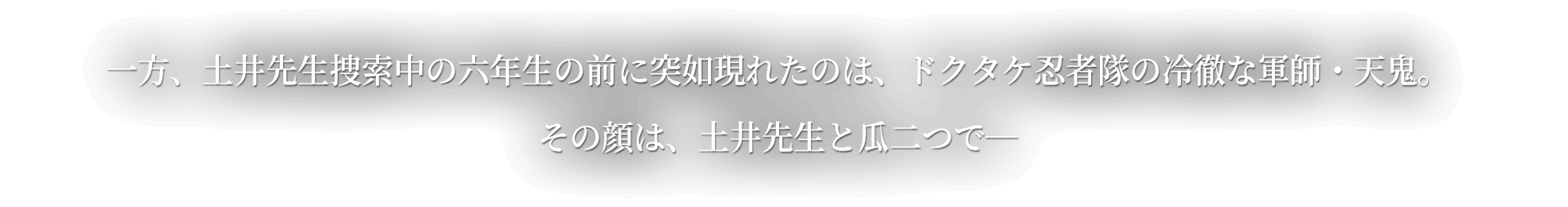 一方、土井先生捜索中の六年生の前に突如現れたのはドクタケ忍者隊の冷徹な軍師・天鬼。その顔は、土井先生と瓜二つで―