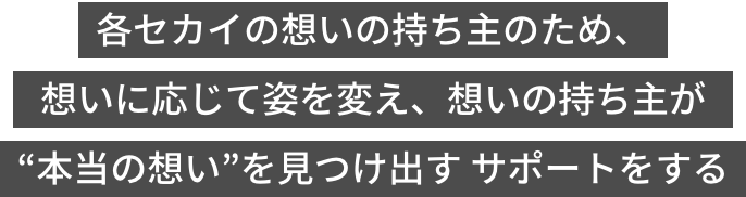 各セカイの想いの持ち主のため、想いに応じて姿を変え、想いの持ち主が“本当の想い”を見つけ出すサポートをする