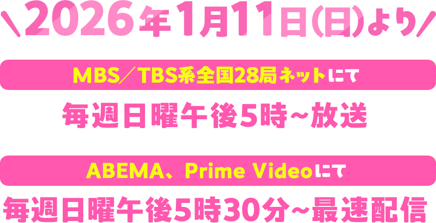 2026年1月11日（日）よりMBS／TBS系全国28局ネットにて毎週日曜午後5時～放送。ABEMA、Prime Videoにて毎週日曜午後5時30分～最速配信！